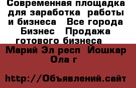 Современная площадка для заработка, работы и бизнеса - Все города Бизнес » Продажа готового бизнеса   . Марий Эл респ.,Йошкар-Ола г.